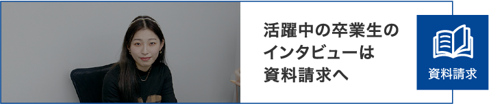 活躍中の卒業生のインタビューは資料請求へ