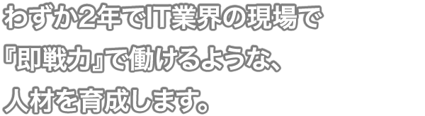 わずか2年でIT業界の現場で 『即戦力』で働けるような、 人材を育成します。