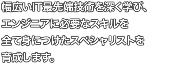 幅広いIT最先端技術を深く学び、エンジニアに必要なスキルを全て身につけたスペシャリストを 育成します。