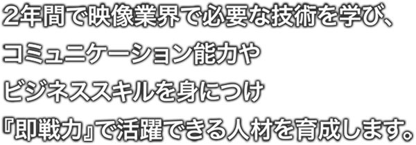 2年間で映像業界で必要な技術を学び、コミュニケーション能力や ビジネススキルを身につけ『即戦力』で活躍できる人材を育成します。