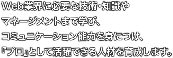 Web業界に必要な技術・知識や マネージメントまで学び、コミュニケーション能力を身につけ、『プロ』として活躍できる人材を育成します。