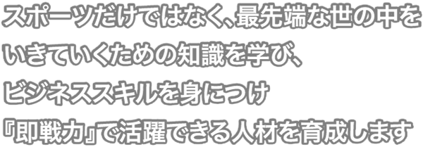 スポーツだけではなく、最先端な世の中をいきていくための知識を学び、ビジネススキルを身につけ『即戦力』で活躍できる人材を育成します