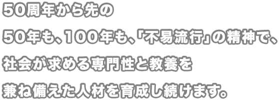 50周年から先の50年も、100年も、「不易流行」の精神で、社会が求める専門性と教養を兼ね備えた人材を育成し続けます。